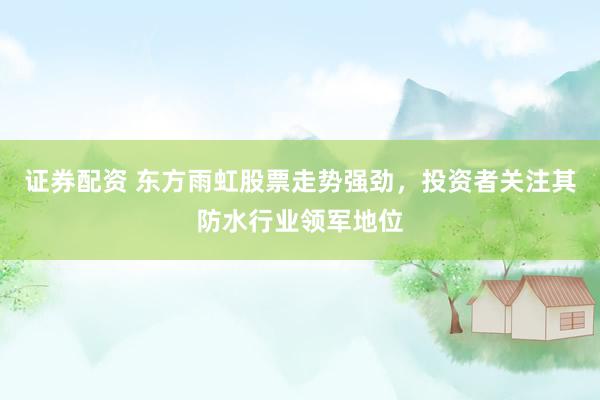 证券配资 东方雨虹股票走势强劲，投资者关注其防水行业领军地位