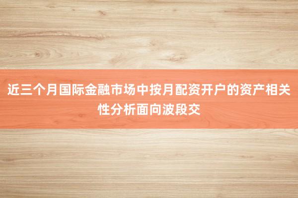 近三个月国际金融市场中按月配资开户的资产相关性分析面向波段交