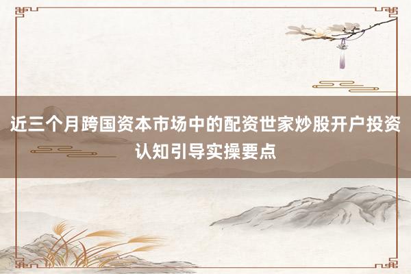 近三个月跨国资本市场中的配资世家炒股开户投资认知引导实操要点