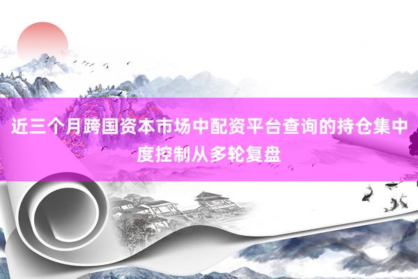 近三个月跨国资本市场中配资平台查询的持仓集中度控制从多轮复盘