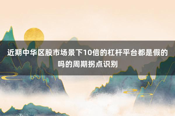 近期中华区股市场景下10倍的杠杆平台都是假的吗的周期拐点识别