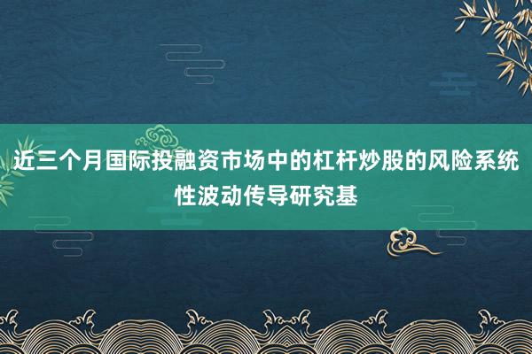 近三个月国际投融资市场中的杠杆炒股的风险系统性波动传导研究基