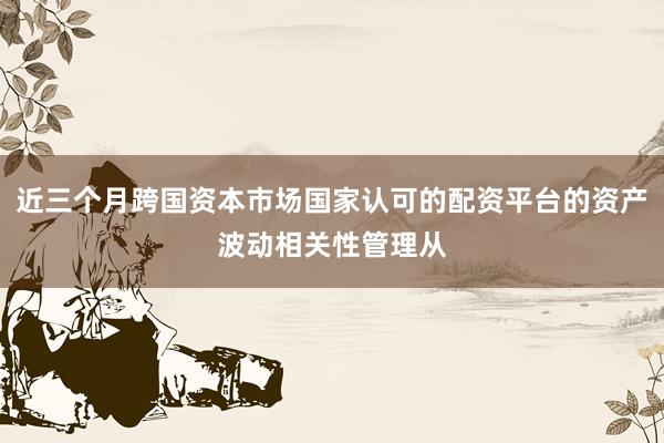 近三个月跨国资本市场国家认可的配资平台的资产波动相关性管理从