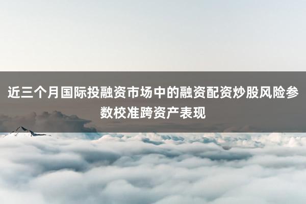 近三个月国际投融资市场中的融资配资炒股风险参数校准跨资产表现