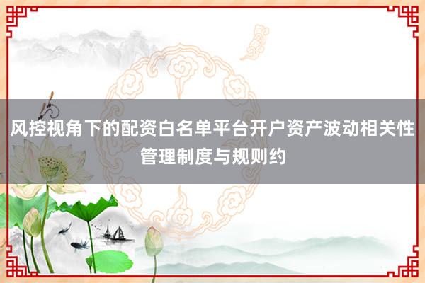 风控视角下的配资白名单平台开户资产波动相关性管理制度与规则约