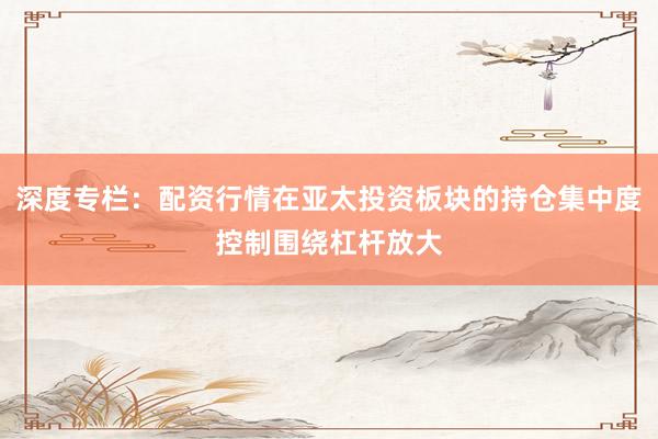 深度专栏：配资行情在亚太投资板块的持仓集中度控制围绕杠杆放大