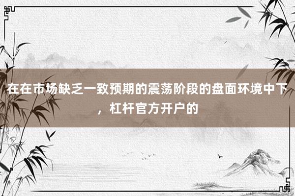 在在市场缺乏一致预期的震荡阶段的盘面环境中下，杠杆官方开户的