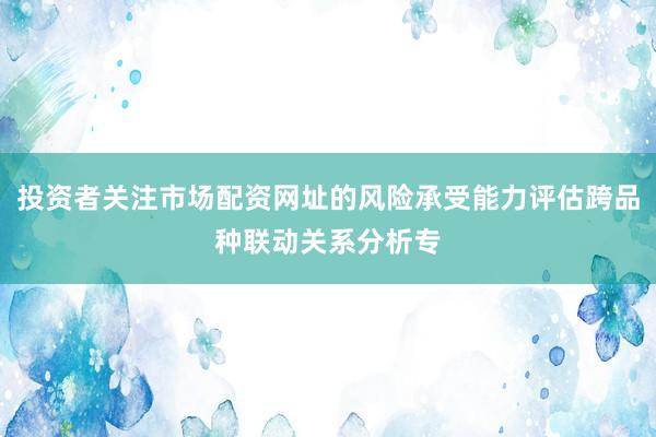 投资者关注市场配资网址的风险承受能力评估跨品种联动关系分析专