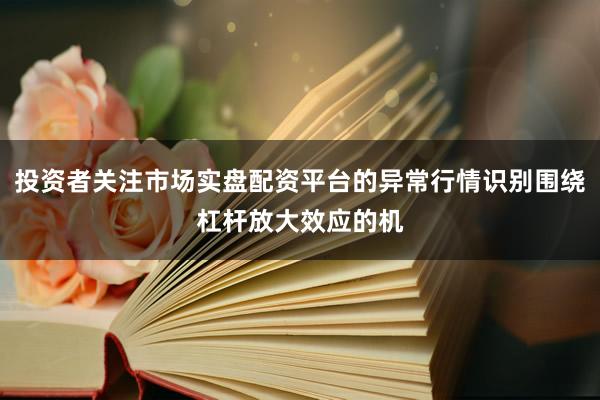 投资者关注市场实盘配资平台的异常行情识别围绕杠杆放大效应的机