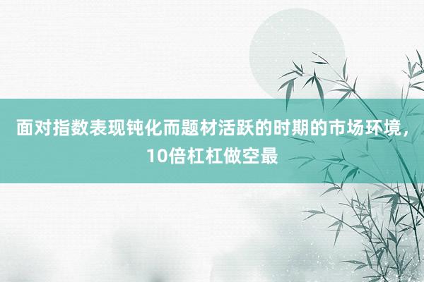 面对指数表现钝化而题材活跃的时期的市场环境，10倍杠杠做空最
