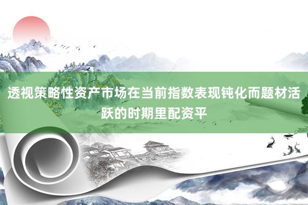 透视策略性资产市场在当前指数表现钝化而题材活跃的时期里配资平