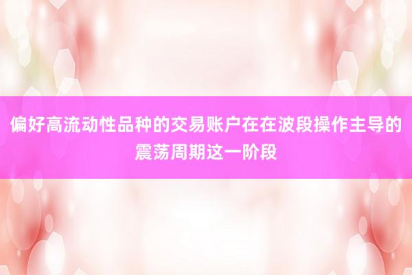 偏好高流动性品种的交易账户在在波段操作主导的震荡周期这一阶段
