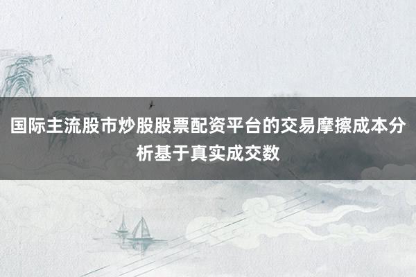 国际主流股市炒股股票配资平台的交易摩擦成本分析基于真实成交数