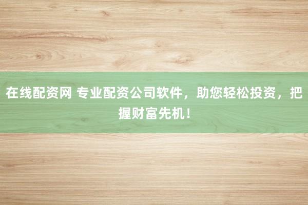 在线配资网 专业配资公司软件，助您轻松投资，把握财富先机！