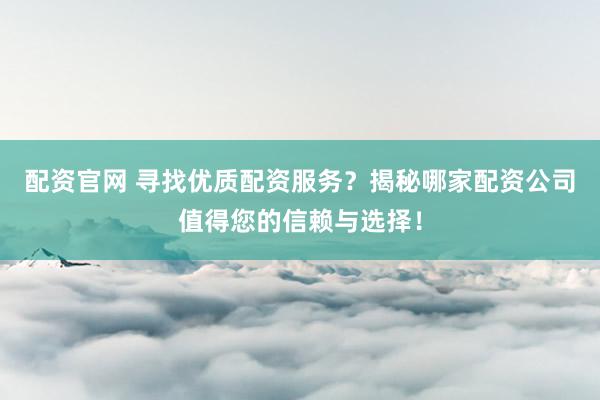 配资官网 寻找优质配资服务？揭秘哪家配资公司值得您的信赖与选择！