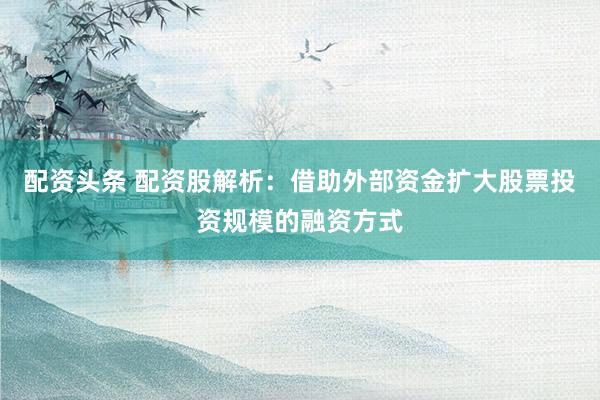 配资头条 配资股解析：借助外部资金扩大股票投资规模的融资方式