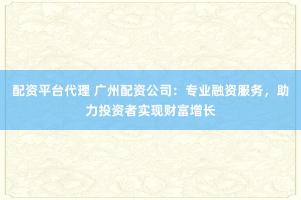 配资平台代理 广州配资公司：专业融资服务，助力投资者实现财富增长