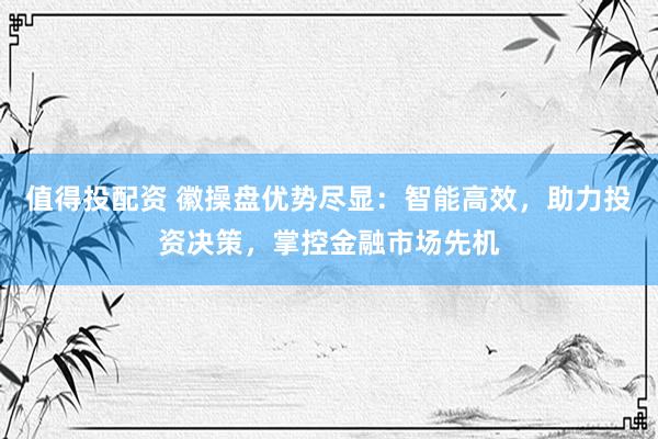 值得投配资 徽操盘优势尽显：智能高效，助力投资决策，掌控金融市场先机