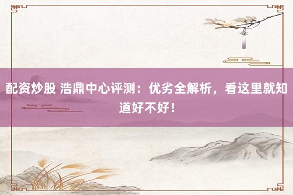 配资炒股 浩鼎中心评测：优劣全解析，看这里就知道好不好！