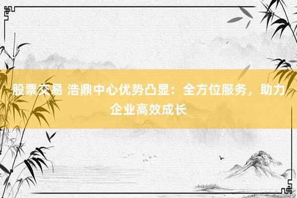 股票交易 浩鼎中心优势凸显：全方位服务，助力企业高效成长