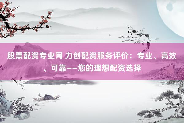 股票配资专业网 力创配资服务评价：专业、高效、可靠——您的理想配资选择