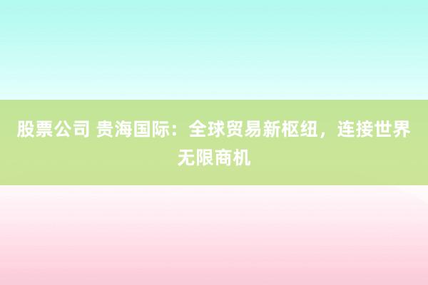股票公司 贵海国际：全球贸易新枢纽，连接世界无限商机