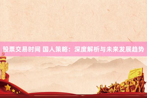 股票交易时间 国人策略：深度解析与未来发展趋势