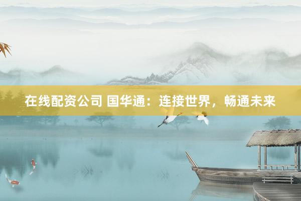 在线配资公司 国华通：连接世界，畅通未来