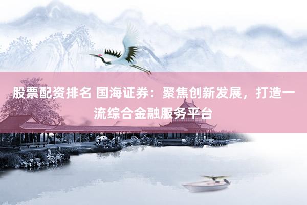 股票配资排名 国海证券：聚焦创新发展，打造一流综合金融服务平台