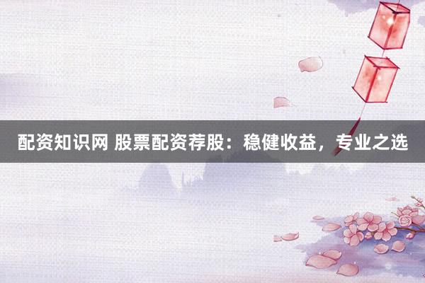 配资知识网 股票配资荐股：稳健收益，专业之选