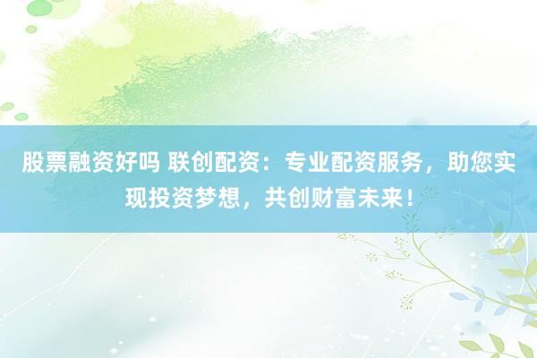 股票融资好吗 联创配资：专业配资服务，助您实现投资梦想，共创财富未来！