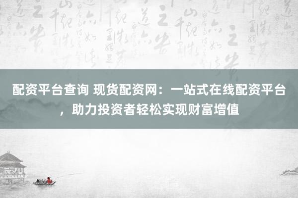 配资平台查询 现货配资网：一站式在线配资平台，助力投资者轻松实现财富增值