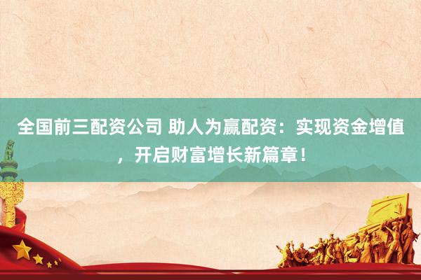 全国前三配资公司 助人为赢配资：实现资金增值，开启财富增长新篇章！