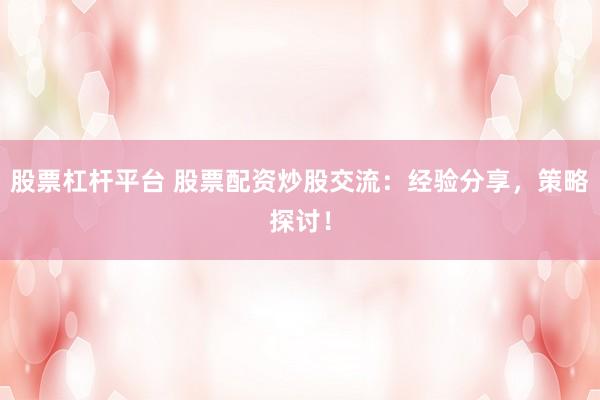股票杠杆平台 股票配资炒股交流：经验分享，策略探讨！