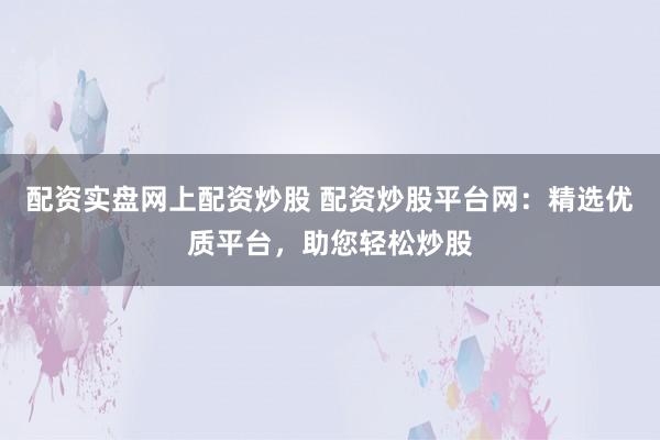 配资实盘网上配资炒股 配资炒股平台网：精选优质平台，助您轻松炒股