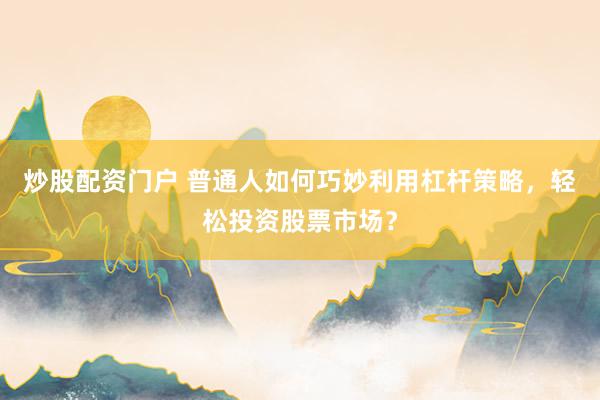 炒股配资门户 普通人如何巧妙利用杠杆策略，轻松投资股票市场？