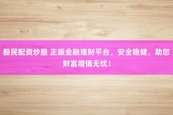股民配资炒股 正版金融理财平台，安全稳健，助您财富增值无忧！