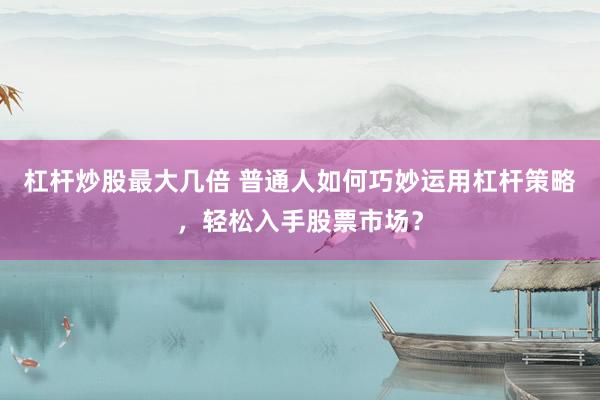 杠杆炒股最大几倍 普通人如何巧妙运用杠杆策略，轻松入手股票市场？