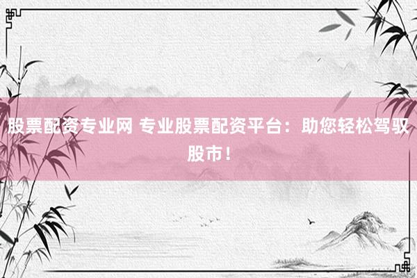 股票配资专业网 专业股票配资平台：助您轻松驾驭股市！
