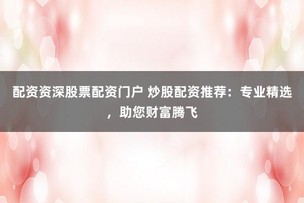 配资资深股票配资门户 炒股配资推荐：专业精选，助您财富腾飞