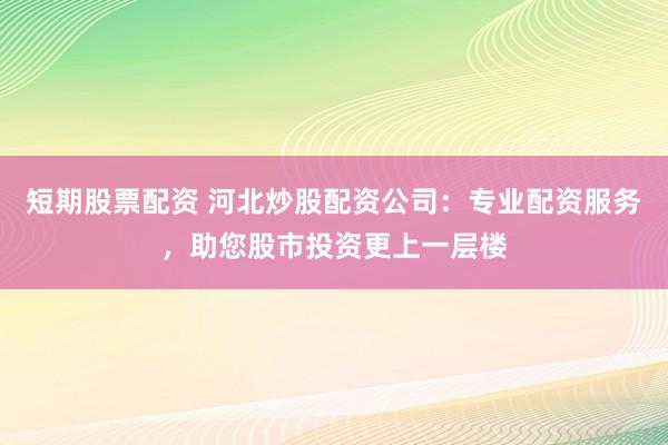 短期股票配资 河北炒股配资公司：专业配资服务，助您股市投资更上一层楼