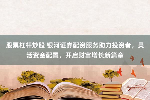 股票杠杆炒股 银河证券配资服务助力投资者，灵活资金配置，开启财富增长新篇章