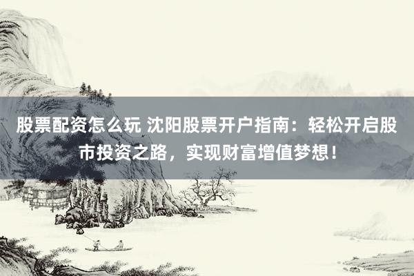 股票配资怎么玩 沈阳股票开户指南：轻松开启股市投资之路，实现财富增值梦想！