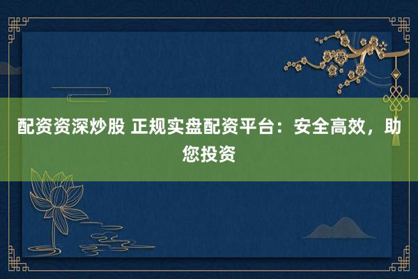 配资资深炒股 正规实盘配资平台：安全高效，助您投资
