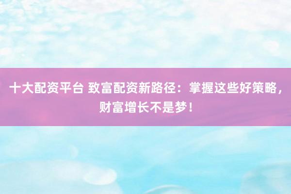 十大配资平台 致富配资新路径：掌握这些好策略，财富增长不是梦！