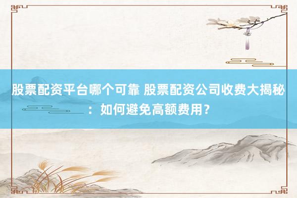 股票配资平台哪个可靠 股票配资公司收费大揭秘：如何避免高额费用？