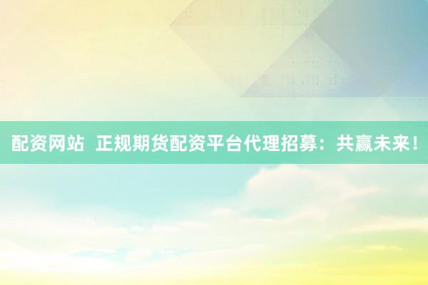 配资网站  正规期货配资平台代理招募：共赢未来！
