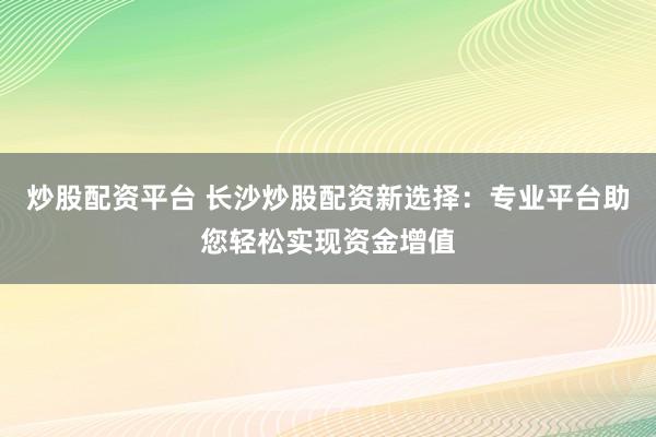 炒股配资平台 长沙炒股配资新选择：专业平台助您轻松实现资金增值