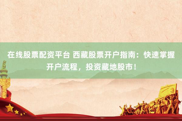 在线股票配资平台 西藏股票开户指南：快速掌握开户流程，投资藏地股市！