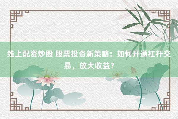 线上配资炒股 股票投资新策略：如何开通杠杆交易，放大收益？